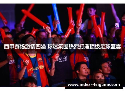 西甲赛场激情四溢 球迷氛围热烈打造顶级足球盛宴