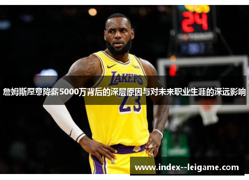 詹姆斯愿意降薪5000万背后的深层原因与对未来职业生涯的深远影响