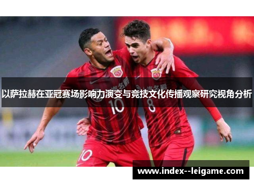 以萨拉赫在亚冠赛场影响力演变与竞技文化传播观察研究视角分析