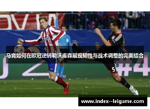 马竞如何在欧冠逆转勒沃库森展现韧性与战术调整的完美结合