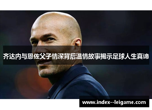 齐达内与恩佐父子情深背后温情故事揭示足球人生真谛