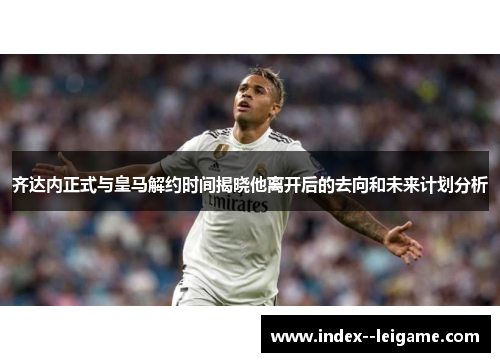 齐达内正式与皇马解约时间揭晓他离开后的去向和未来计划分析