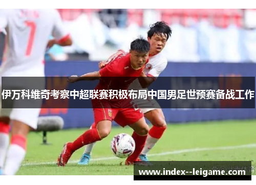 伊万科维奇考察中超联赛积极布局中国男足世预赛备战工作