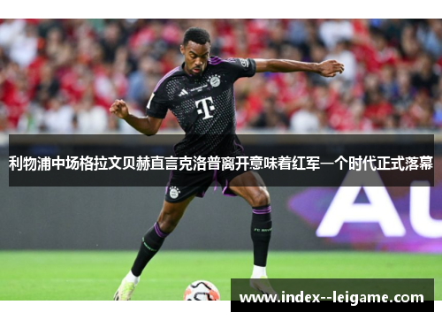 利物浦中场格拉文贝赫直言克洛普离开意味着红军一个时代正式落幕